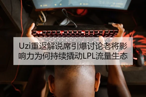Uzi重返解说席引爆讨论老将影响力为何持续撬动LPL流量生态